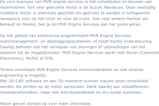 De core business van MVR engine services is het ontwikkelen en bouwen van racemotoren. Een veel gebruikte motor is de Suzuki Hayabusa. Deze veelzijdig inzetbare motor is uitermate geschikt om gebruikt te worden in lichtgewicht raceauto�s voor op het ciruit en voor de cross. Ook voor andere merken als Renault en Nissan, ben je bij MVR Engine Services aan het juiste adres.  Op het gebied van elektronica programmeert MVR Engine Services motormanagement- en dataloggingssystemen, of biedt hierbij ondersteuning. Daarbij behoren ook het verhelpen van storingen of uitbreidingen van het systeem tot de mogelijkheden. MVR Engine Services werkt met Pectel (Cosworth Electronics), MoTeC of DTA.  Tevens ontwikkelt MVR Engine Services motoronderdelen en ook reverse engineering is mogelijk. Met 3D CAD software en een 3D meetarm kunnen nieuwe delen ontwikkeld worden die perfect op de motor aansluiten. Denk daarbij aan uitlaatflenzen, inlaatspruitstukken, maar ook distributiedeksels en dry-sump systemen.  Neem gerust contact op voor meer informatie.